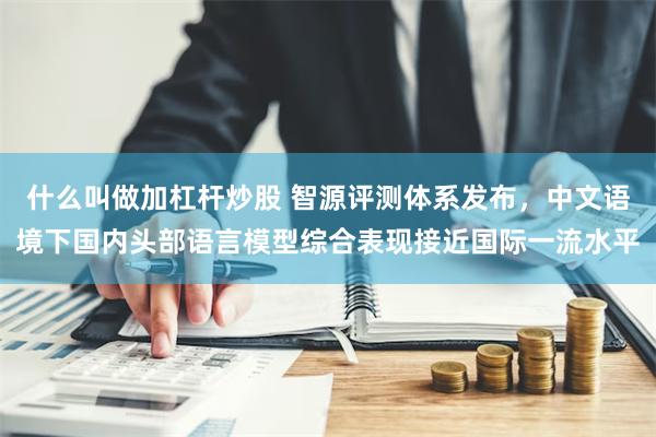 什么叫做加杠杆炒股 智源评测体系发布，中文语境下国内头部语言模型综合表现接近国际一流水平