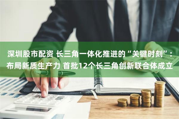 深圳股市配资 长三角一体化推进的“关键时刻”：布局新质生产力 首批12个长三角创新联合体成立