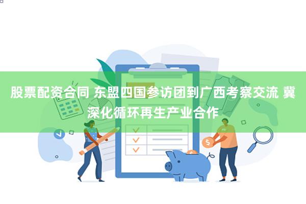 股票配资合同 东盟四国参访团到广西考察交流 冀深化循环再生产业合作