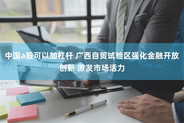 中国a股可以加杠杆 广西自贸试验区强化金融开放创新 激发市场活力