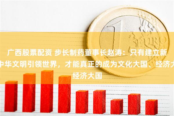 广西股票配资 步长制药董事长赵涛：只有建立新的中华文明引领世界，才能真正的成为文化大国、经济大国