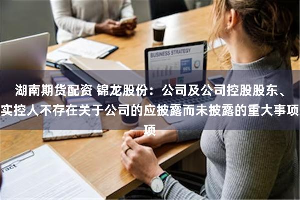 湖南期货配资 锦龙股份：公司及公司控股股东、实控人不存在关于公司的应披露而未披露的重大事项