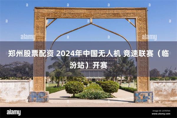 郑州股票配资 2024年中国无人机 竞速联赛（临汾站）开赛