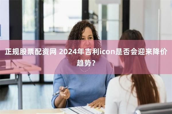 正规股票配资网 2024年吉利icon是否会迎来降价趋势？