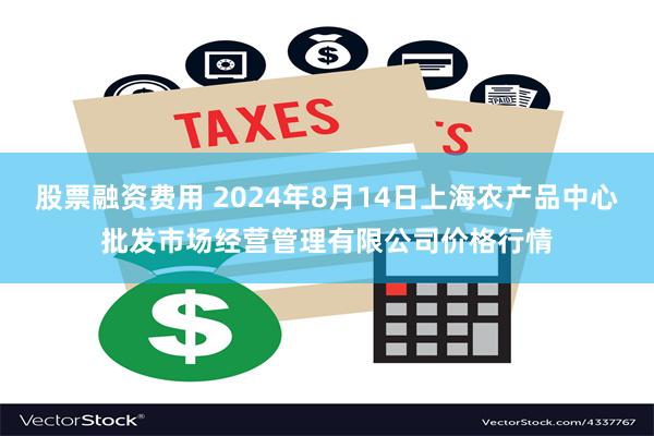 股票融资费用 2024年8月14日上海农产品中心批发市场经营管理有限公司价格行情