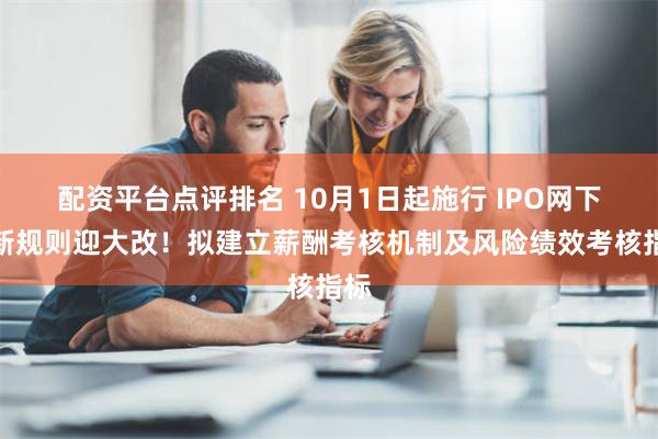 配资平台点评排名 10月1日起施行 IPO网下打新规则迎大改！拟建立薪酬考核机制及风险绩效考核指标