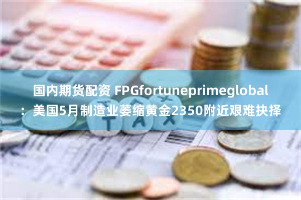 国内期货配资 FPGfortuneprimeglobal：美国5月制造业萎缩黄金2350附近艰难抉择