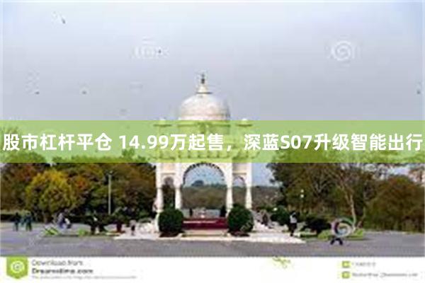 股市杠杆平仓 14.99万起售，深蓝S07升级智能出行