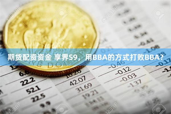 期货配资资金 享界S9，用BBA的方式打败BBA？