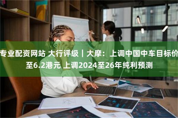 专业配资网站 大行评级｜大摩：上调中国中车目标价至6.2港元 上调2024至26年纯利预测