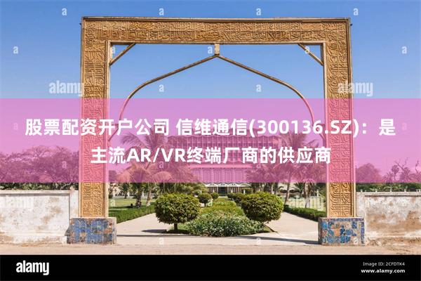 股票配资开户公司 信维通信(300136.SZ)：是主流AR/VR终端厂商的供应商