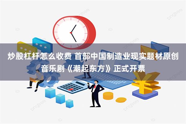 炒股杠杆怎么收费 首部中国制造业现实题材原创音乐剧《潮起东方》正式开票