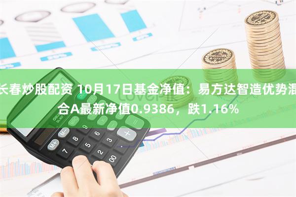 长春炒股配资 10月17日基金净值：易方达智造优势混合A最新净值0.9386，跌1.16%