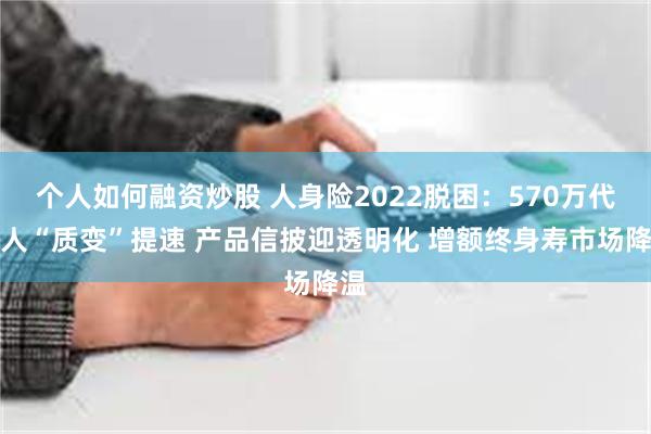 个人如何融资炒股 人身险2022脱困：570万代理人“质变”提速 产品信披迎透明化 增额终身寿市场降温