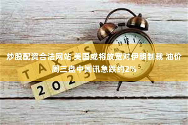 炒股配资合法网站 美国或将放宽对伊朗制裁 油价周三盘中闻讯急跌约2%