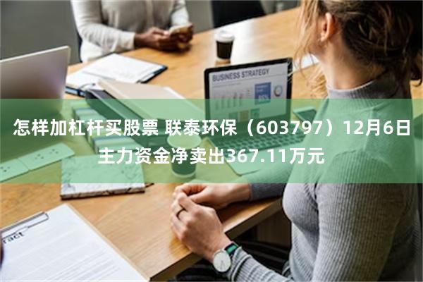 怎样加杠杆买股票 联泰环保（603797）12月6日主力资金净卖出367.11万元