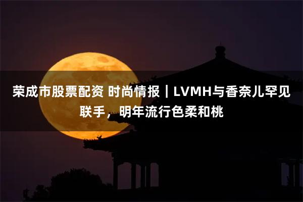 荣成市股票配资 时尚情报｜LVMH与香奈儿罕见联手，明年流行色柔和桃