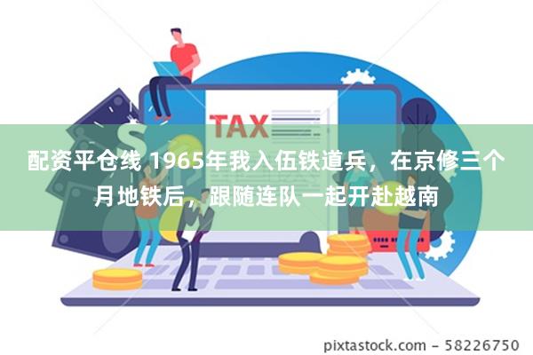 配资平仓线 1965年我入伍铁道兵，在京修三个月地铁后，跟随连队一起开赴越南