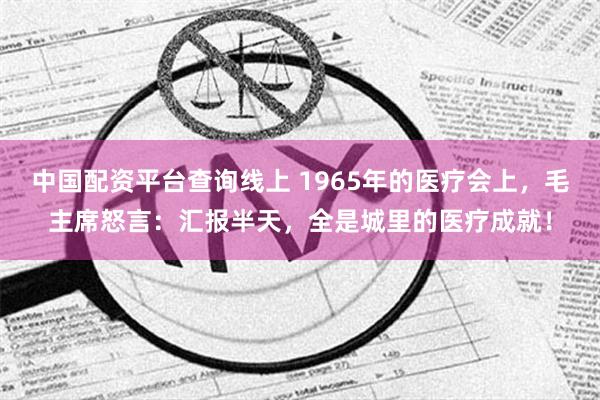 中国配资平台查询线上 1965年的医疗会上，毛主席怒言：汇报半天，全是城里的医疗成就！