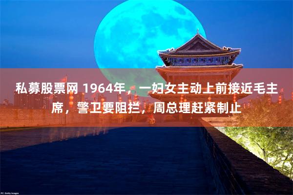 私募股票网 1964年，一妇女主动上前接近毛主席，警卫要阻拦，周总理赶紧制止