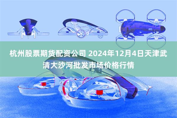 杭州股票期货配资公司 2024年12月4日天津武清大沙河批发市场价格行情