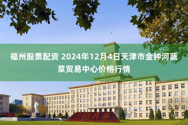 福州股票配资 2024年12月4日天津市金钟河蔬菜贸易中心价格行情