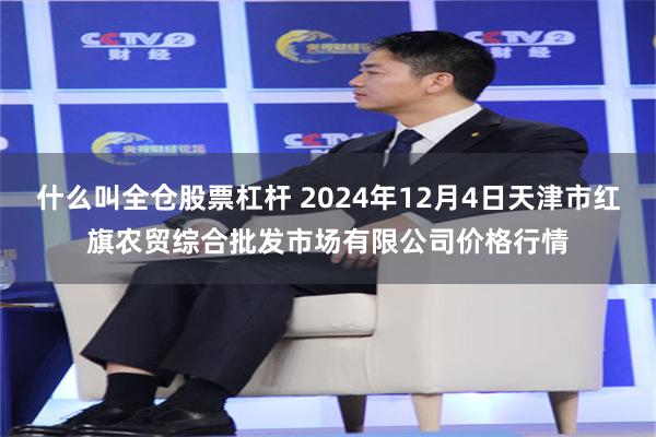 什么叫全仓股票杠杆 2024年12月4日天津市红旗农贸综合批发市场有限公司价格行情