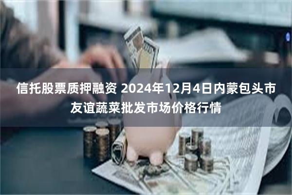 信托股票质押融资 2024年12月4日内蒙包头市友谊蔬菜批发市场价格行情