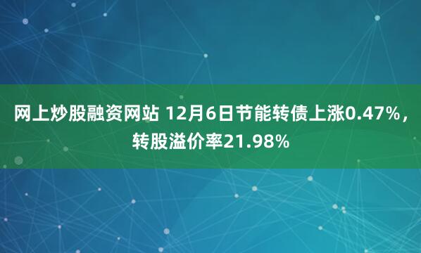 网上炒股融资网站 12月6日节能转债上涨0.47%，转股溢价率21.98%