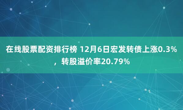 在线股票配资排行榜 12月6日宏发转债上涨0.3%，转股溢价率20.79%