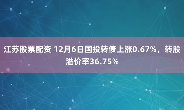 江苏股票配资 12月6日国投转债上涨0.67%，转股溢价率36.75%