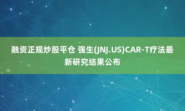 融资正规炒股平仓 强生(JNJ.US)CAR-T疗法最新研究结果公布