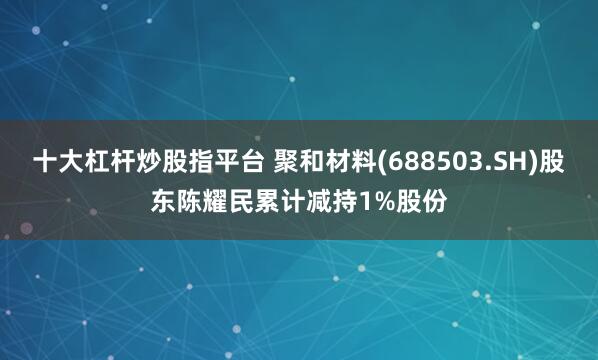 十大杠杆炒股指平台 聚和材料(688503.SH)股东陈耀民累计减持1%股份