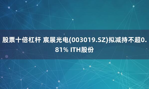 股票十倍杠杆 宸展光电(003019.SZ)拟减持不超0.81% ITH股份