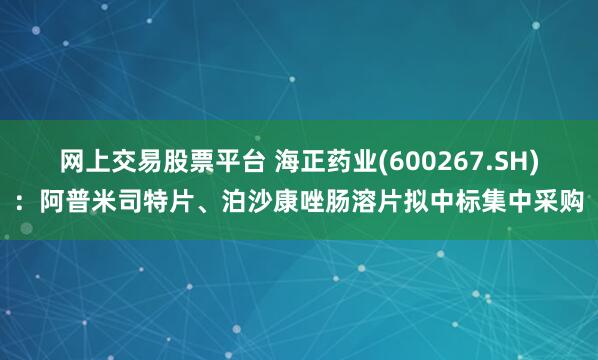 网上交易股票平台 海正药业(600267.SH)：阿普米司特片、泊沙康唑肠溶片拟中标集中采购