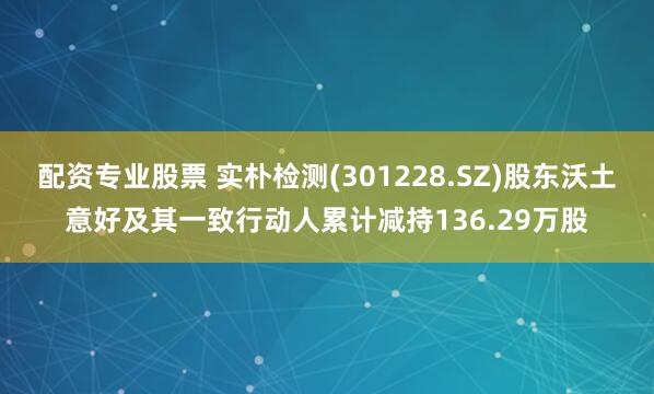 配资专业股票 实朴检测(301228.SZ)股东沃土意好及其一致行动人累计减持136.29万股