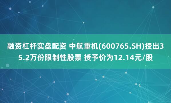 融资杠杆实盘配资 中航重机(600765.SH)授出35.2万份限制性股票 授予价为12.14元/股