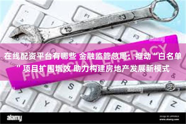 在线配资平台有哪些 金融监管总局：推动“白名单”项目扩围增效 助力构建房地产发展新模式