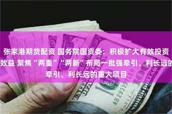 张家港期货配资 国务院国资委：积极扩大有效投资 提高投资效益 聚焦“两重”“两新”布局一批强牵引、利长远的重大项目