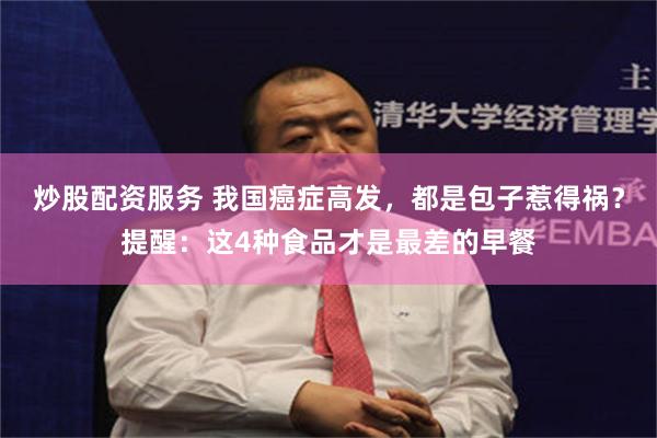 炒股配资服务 我国癌症高发，都是包子惹得祸？提醒：这4种食品才是最差的早餐