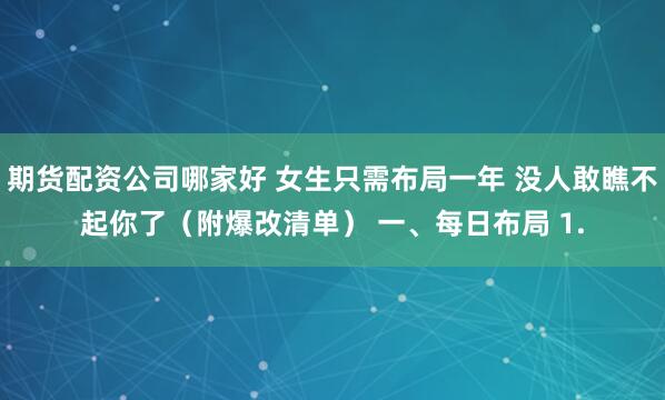 期货配资公司哪家好 女生只需布局一年 没人敢瞧不起你了（附爆改清单） 一、每日布局 1.