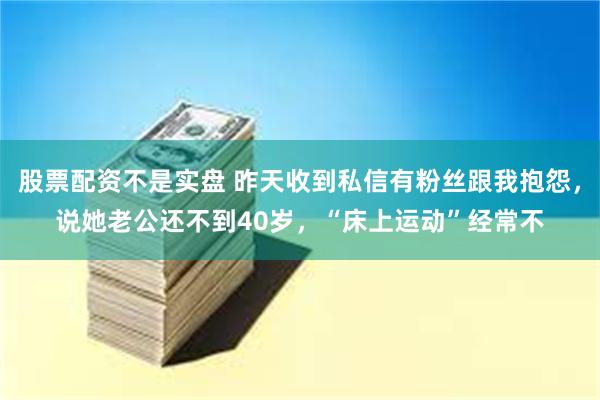 股票配资不是实盘 昨天收到私信有粉丝跟我抱怨，说她老公还不到40岁，“床上运动”经常不