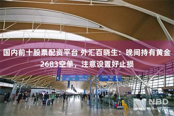 国内前十股票配资平台 外汇百晓生：晚间持有黄金2683空单，注意设置好止损