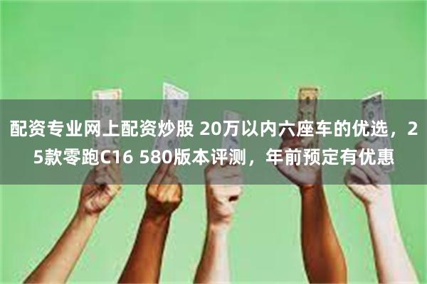 配资专业网上配资炒股 20万以内六座车的优选，25款零跑C16 580版本评测，年前预定有优惠