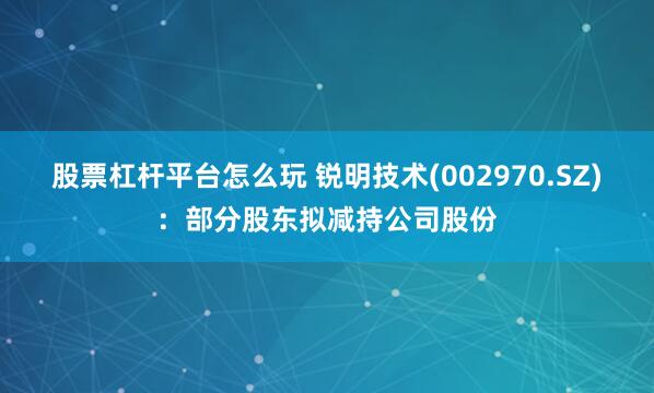 股票杠杆平台怎么玩 锐明技术(002970.SZ)：部分股东拟减持公司股份