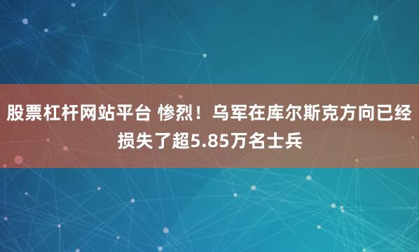 股票杠杆网站平台 惨烈！乌军在库尔斯克方向已经损失了超5.85万名士兵