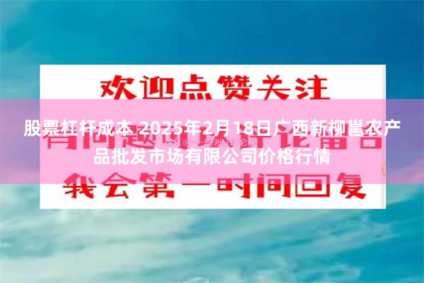 股票杠杆成本 2025年2月18日广西新柳邕农产品批发市场有限公司价格行情