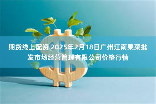 期货线上配资 2025年2月18日广州江南果菜批发市场经营管理有限公司价格行情