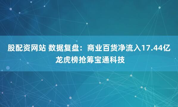 股配资网站 数据复盘：商业百货净流入17.44亿 龙虎榜抢筹宝通科技