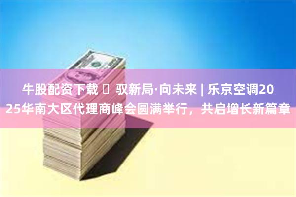 牛股配资下载 ​驭新局·向未来 | 乐京空调2025华南大区代理商峰会圆满举行，共启增长新篇章